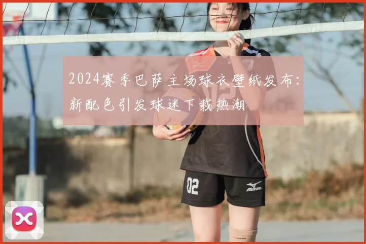 2024赛季巴萨主场球衣壁纸发布：新配色引发球迷下载热潮