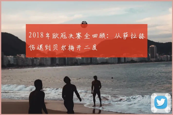 2018年欧冠决赛全回顾：从萨拉赫伤退到贝尔梅开二度