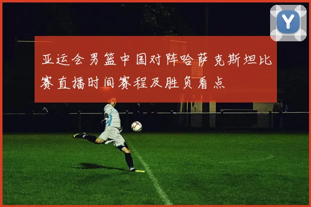 亚运会男篮中国对阵哈萨克斯坦比赛直播时间赛程及胜负看点