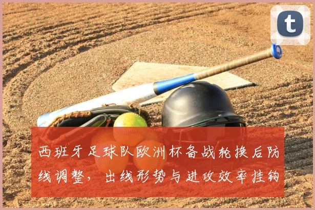 西班牙足球队欧洲杯备战轮换后防线调整，出线形势与进攻效率挂钩