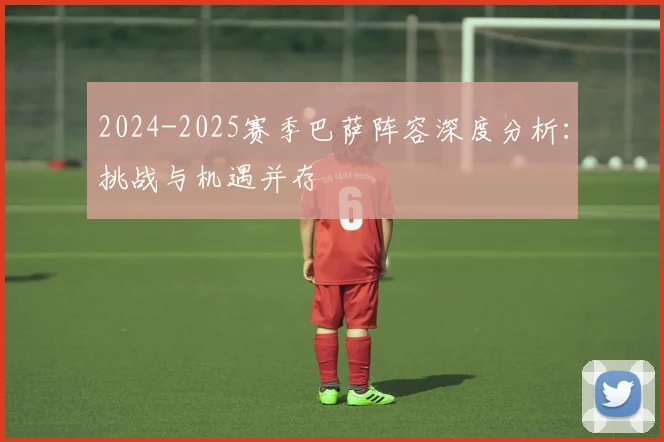 2024-2025赛季巴萨阵容深度分析：挑战与机遇并存