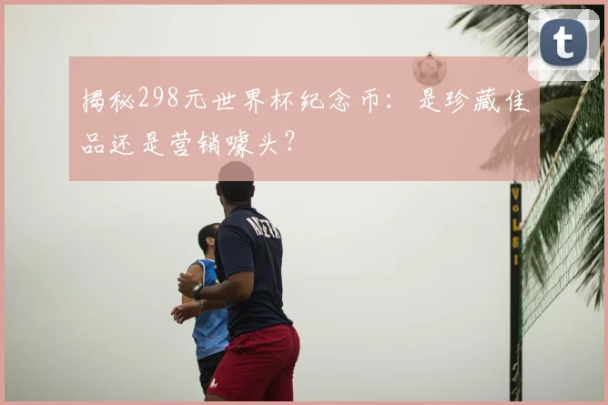 揭秘298元世界杯纪念币:是珍藏佳品还是营销噱头?