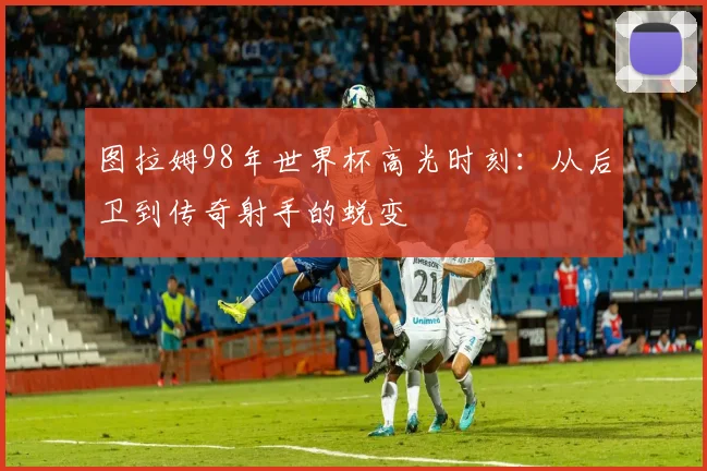 图拉姆98年世界杯高光时刻：从后卫到传奇射手的蜕变