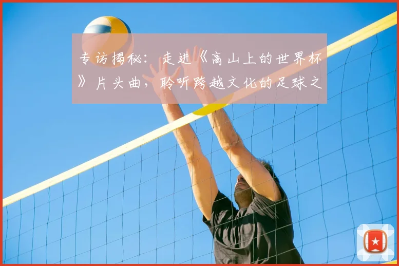 专访揭秘:走进《高山上的世界杯》片头曲,聆听跨越文化的足球之音