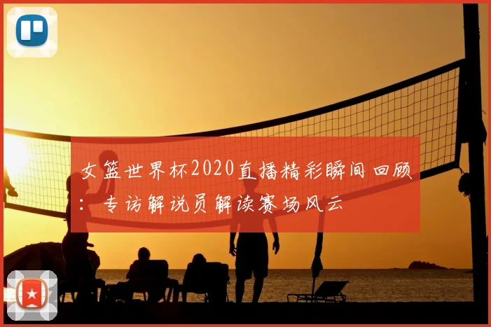 女篮世界杯2020直播精彩瞬间回顾：专访解说员解读赛场风云