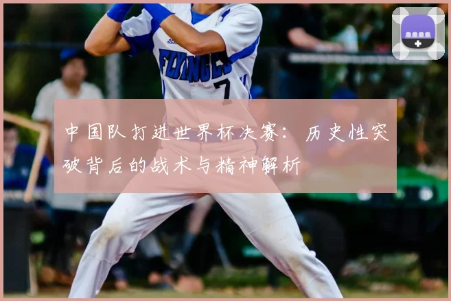 中国队打进世界杯决赛：历史性突破背后的战术与精神解析