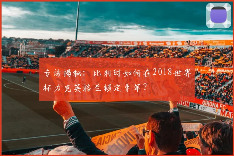 专访揭秘:比利时如何在2018世界杯力克英格兰锁定季军?