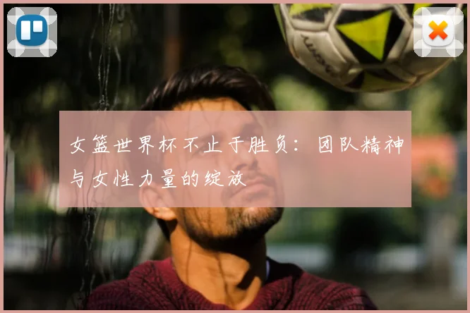 女篮世界杯不止于胜负：团队精神与女性力量的绽放