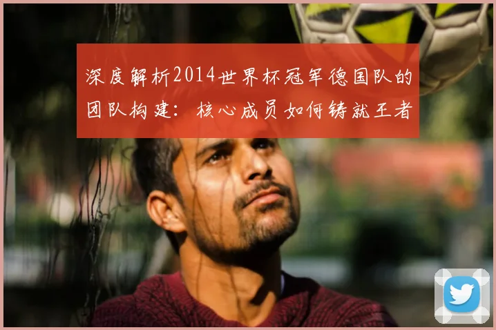 深度解析2014世界杯冠军德国队的团队构建:核心成员如何铸就王者之师