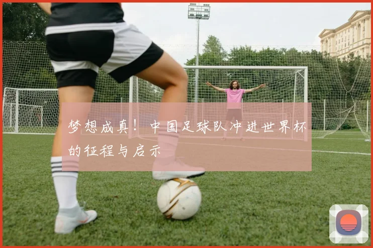 梦想成真！中国足球队冲进世界杯的征程与启示