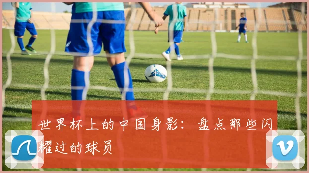 世界杯上的中国身影：盘点那些闪耀过的球员