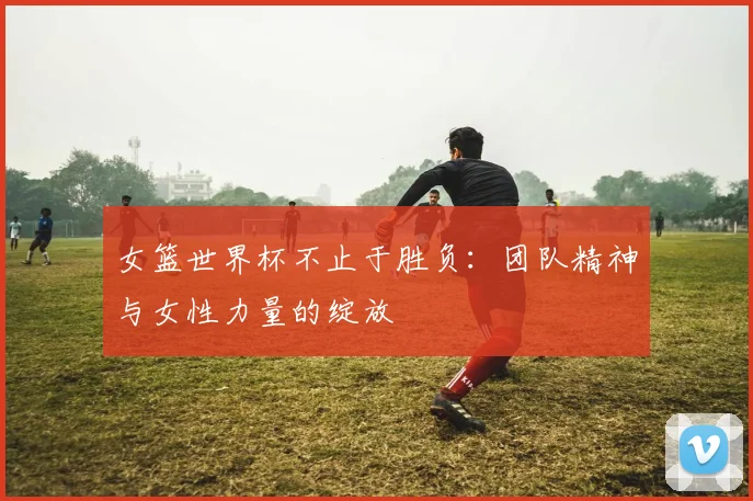 女篮世界杯不止于胜负：团队精神与女性力量的绽放