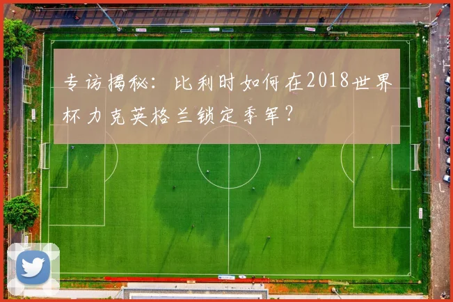 专访揭秘:比利时如何在2018世界杯力克英格兰锁定季军?