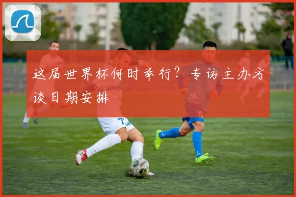 这届世界杯何时举行？专访主办方谈日期安排