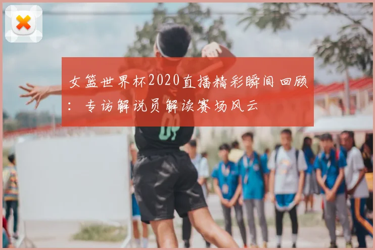 女篮世界杯2020直播精彩瞬间回顾：专访解说员解读赛场风云